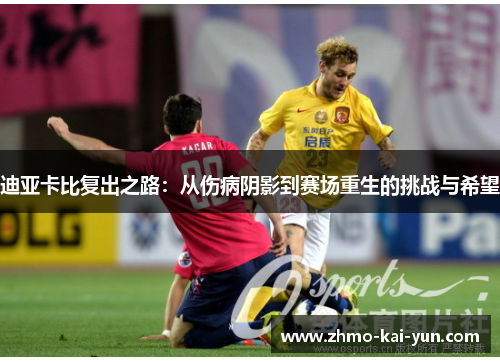 迪亚卡比复出之路:从伤病阴影到赛场重生的挑战与希望 迪亚卡比复出之路:从伤病阴影到赛场重生的挑战与希望