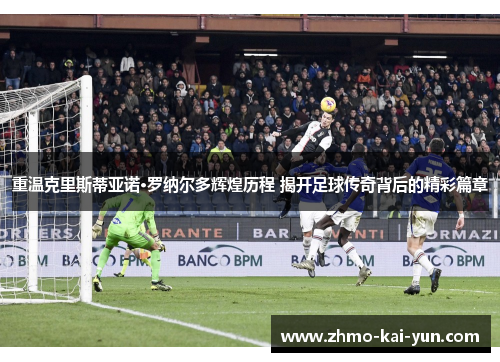 重温克里斯蒂亚诺·罗纳尔多辉煌历程 揭开足球传奇背后的精彩篇章 重温克里斯蒂亚诺·罗纳尔多辉煌历程 揭开足球传奇背后的精彩篇章