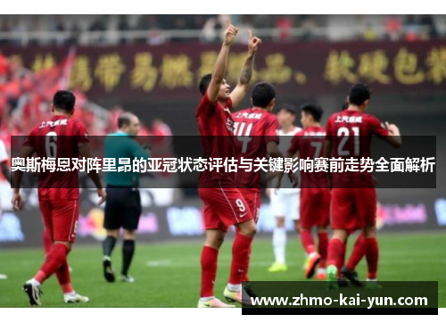 奥斯梅恩对阵里昂的亚冠状态评估与关键影响赛前走势全面解析