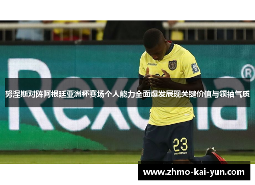 努涅斯对阵阿根廷亚洲杯赛场个人能力全面爆发展现关键价值与领袖气质