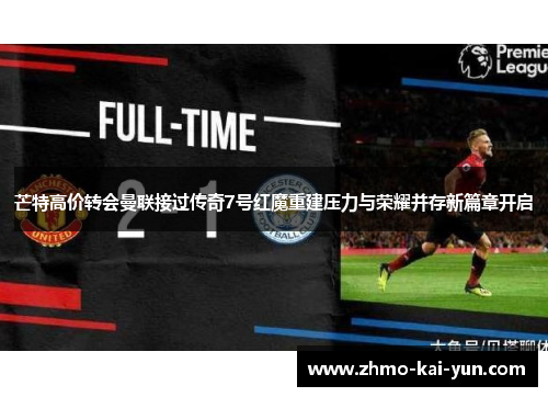 芒特高价转会曼联接过传奇7号红魔重建压力与荣耀并存新篇章开启